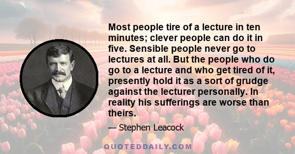 Most people tire of a lecture in ten minutes; clever people can do it in five. Sensible people never go to lectures at all. But the people who do go to a lecture and who get tired of it, presently hold it as a sort of