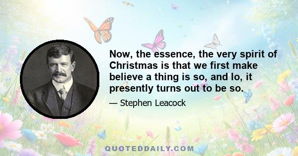 Now, the essence, the very spirit of Christmas is that we first make believe a thing is so, and lo, it presently turns out to be so.