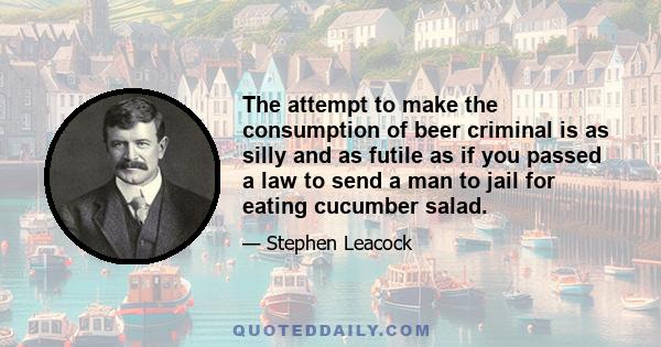 The attempt to make the consumption of beer criminal is as silly and as futile as if you passed a law to send a man to jail for eating cucumber salad.