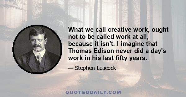 What we call creative work, ought not to be called work at all, because it isn't. I imagine that Thomas Edison never did a day's work in his last fifty years.