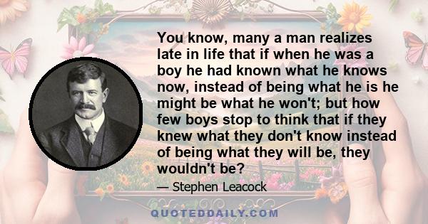 You know, many a man realizes late in life that if when he was a boy he had known what he knows now, instead of being what he is he might be what he won't; but how few boys stop to think that if they knew what they