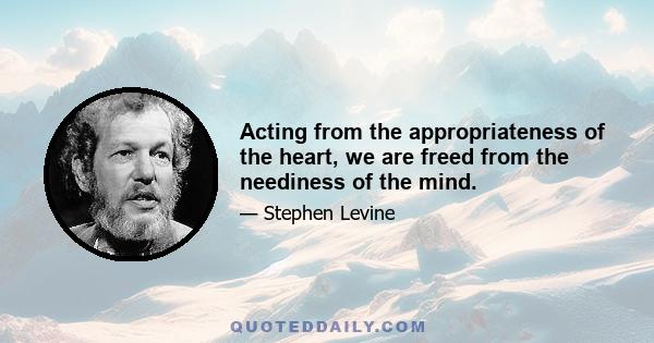 Acting from the appropriateness of the heart, we are freed from the neediness of the mind.