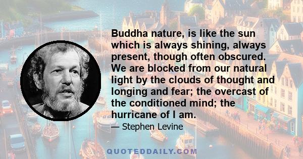 Buddha nature, is like the sun which is always shining, always present, though often obscured. We are blocked from our natural light by the clouds of thought and longing and fear; the overcast of the conditioned mind;