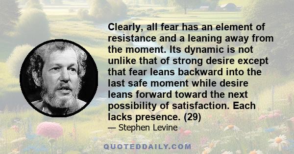 Clearly, all fear has an element of resistance and a leaning away from the moment. Its dynamic is not unlike that of strong desire except that fear leans backward into the last safe moment while desire leans forward