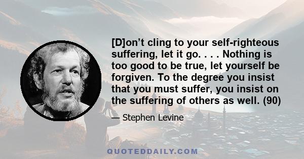 [D]on’t cling to your self-righteous suffering, let it go. . . . Nothing is too good to be true, let yourself be forgiven. To the degree you insist that you must suffer, you insist on the suffering of others as well.