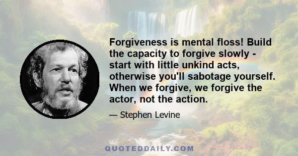 Forgiveness is mental floss! Build the capacity to forgive slowly - start with little unkind acts, otherwise you'll sabotage yourself. When we forgive, we forgive the actor, not the action.