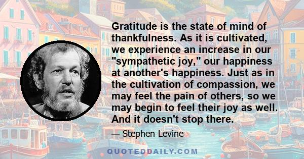 Gratitude is the state of mind of thankfulness. As it is cultivated, we experience an increase in our sympathetic joy, our happiness at another's happiness. Just as in the cultivation of compassion, we may feel the pain 