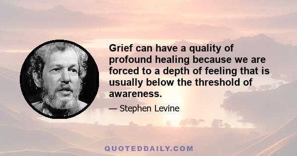 Grief can have a quality of profound healing because we are forced to a depth of feeling that is usually below the threshold of awareness.