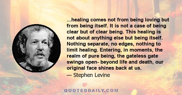 ...healing comes not from being loving but from being itself. It is not a case of being clear but of clear being. This healing is not about anything else but being itself. Nothing separate, no edges, nothing to limit