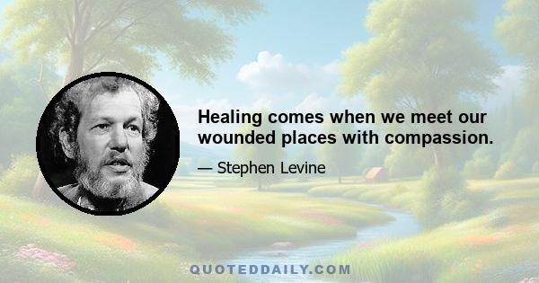 Healing comes when we meet our wounded places with compassion.