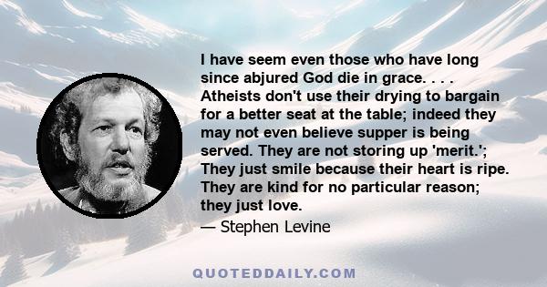 I have seem even those who have long since abjured God die in grace. . . . Atheists don't use their drying to bargain for a better seat at the table; indeed they may not even believe supper is being served. They are not 