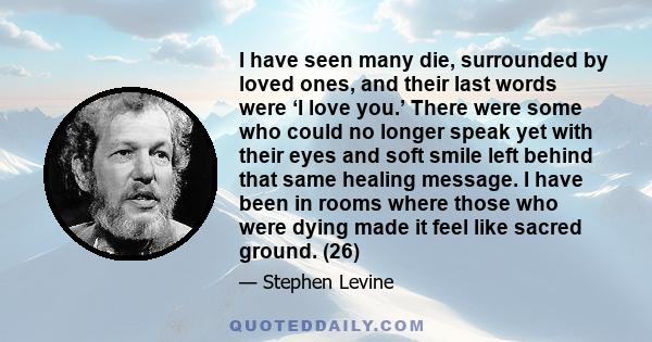 I have seen many die, surrounded by loved ones, and their last words were ‘I love you.’ There were some who could no longer speak yet with their eyes and soft smile left behind that same healing message. I have been in