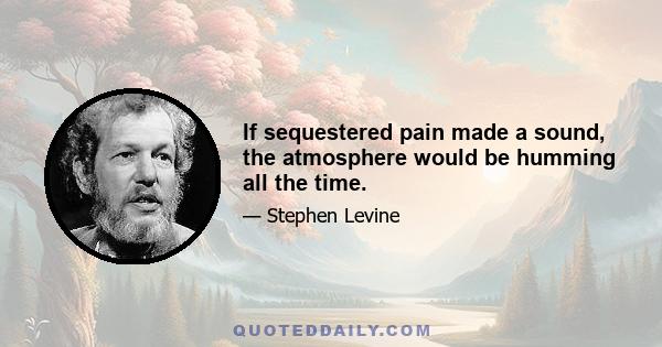 If sequestered pain made a sound, the atmosphere would be humming all the time.