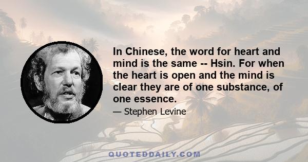 In Chinese, the word for heart and mind is the same -- Hsin. For when the heart is open and the mind is clear they are of one substance, of one essence.