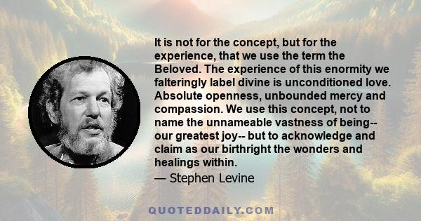 It is not for the concept, but for the experience, that we use the term the Beloved. The experience of this enormity we falteringly label divine is unconditioned love. Absolute openness, unbounded mercy and compassion.