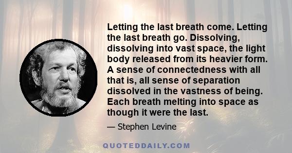 Letting the last breath come. Letting the last breath go. Dissolving, dissolving into vast space, the light body released from its heavier form. A sense of connectedness with all that is, all sense of separation