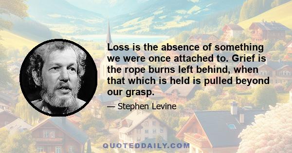 Loss is the absence of something we were once attached to. Grief is the rope burns left behind, when that which is held is pulled beyond our grasp.