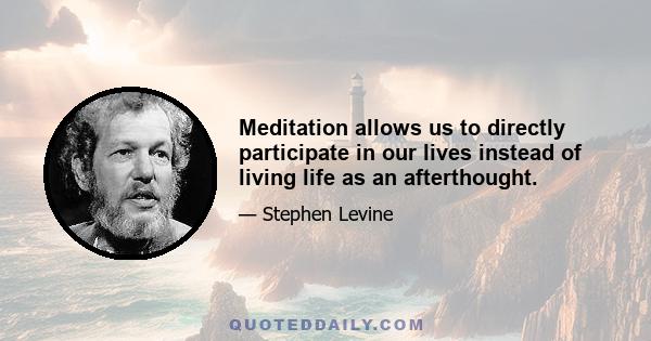 Meditation allows us to directly participate in our lives instead of living life as an afterthought.