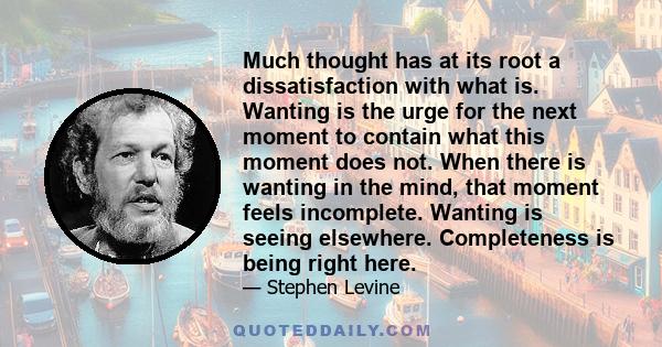 Much thought has at its root a dissatisfaction with what is. Wanting is the urge for the next moment to contain what this moment does not. When there is wanting in the mind, that moment feels incomplete. Wanting is