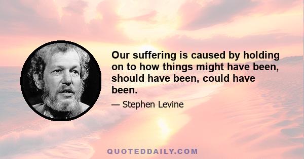 Our suffering is caused by holding on to how things might have been, should have been, could have been.