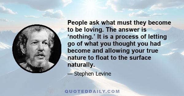 People ask what must they become to be loving. The answer is ‘nothing.’ It is a process of letting go of what you thought you had become and allowing your true nature to float to the surface naturally.