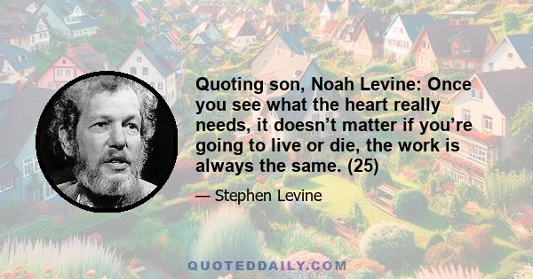 Quoting son, Noah Levine: Once you see what the heart really needs, it doesn’t matter if you’re going to live or die, the work is always the same. (25)