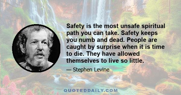 Safety is the most unsafe spiritual path you can take. Safety keeps you numb and dead. People are caught by surprise when it is time to die. They have allowed themselves to live so little.