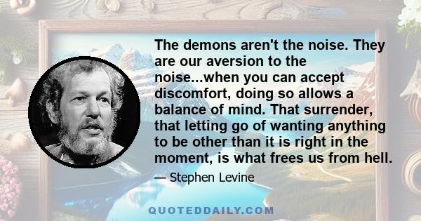 The demons aren't the noise. They are our aversion to the noise...when you can accept discomfort, doing so allows a balance of mind. That surrender, that letting go of wanting anything to be other than it is right in