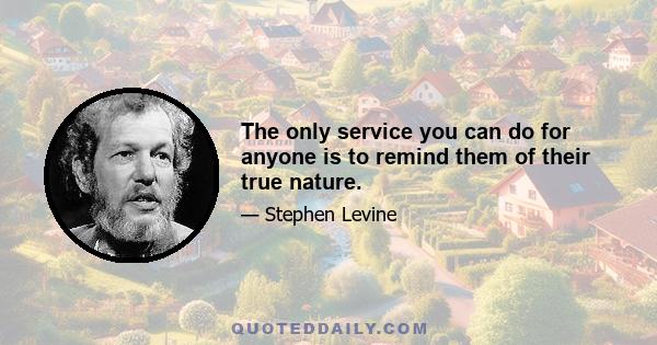 The only service you can do for anyone is to remind them of their true nature.