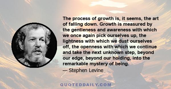 The process of growth is, it seems, the art of falling down. Growth is measured by the gentleness and awareness with which we once again pick ourselves up, the lightness with which we dust ourselves off, the openness