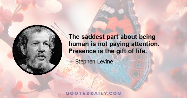 The saddest part about being human is not paying attention. Presence is the gift of life.