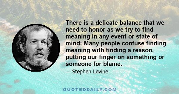 There is a delicate balance that we need to honor as we try to find meaning in any event or state of mind: Many people confuse finding meaning with finding a reason, putting our finger on something or someone for blame.