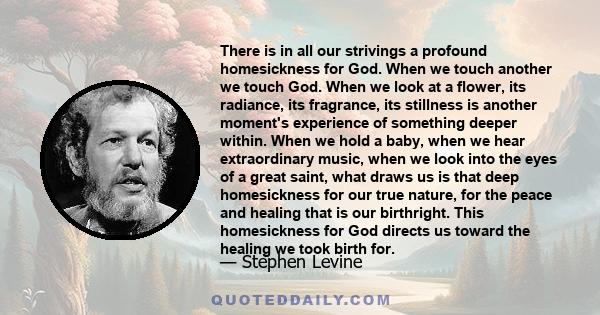 There is in all our strivings a profound homesickness for God. When we touch another we touch God. When we look at a flower, its radiance, its fragrance, its stillness is another moment's experience of something deeper