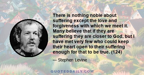 There is nothing noble about suffering except the love and forgiveness with which we meet it. Many believe that if they are suffering they are closer to God, but I have met very few who could keep their heart open to