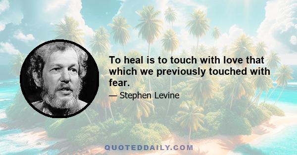 To heal is to touch with love that which we previously touched with fear.