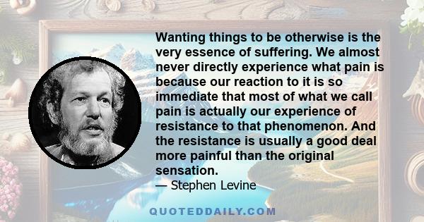 Wanting things to be otherwise is the very essence of suffering. We almost never directly experience what pain is because our reaction to it is so immediate that most of what we call pain is actually our experience of