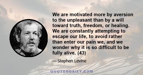 We are motivated more by aversion to the unpleasant than by a will toward truth, freedom, or healing. We are constantly attempting to escape our life, to avoid rather than enter our pain we, and we wonder why it is so