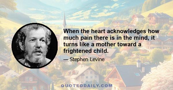 When the heart acknowledges how much pain there is in the mind, it turns like a mother toward a frightened child.