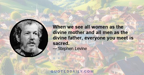 When we see all women as the divine mother and all men as the divine father, everyone you meet is sacred.