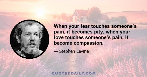 When your fear touches someone’s pain, it becomes pity, when your love touches someone’s pain, it become compassion.