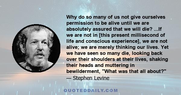 Why do so many of us not give ourselves permission to be alive until we are absolutely assured that we will die? ...If we are not in [this present millisecond of life and conscious experience], we are not alive; we are