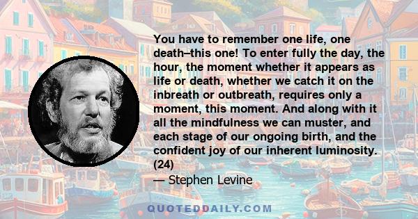 You have to remember one life, one death–this one! To enter fully the day, the hour, the moment whether it appears as life or death, whether we catch it on the inbreath or outbreath, requires only a moment, this moment. 