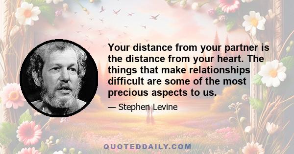 Your distance from your partner is the distance from your heart. The things that make relationships difficult are some of the most precious aspects to us.