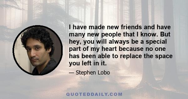 I have made new friends and have many new people that I know. But hey, you will always be a special part of my heart because no one has been able to replace the space you left in it.