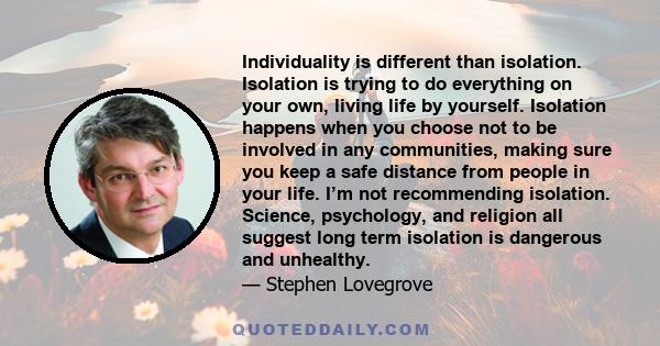 Individuality is different than isolation. Isolation is trying to do everything on your own, living life by yourself. Isolation happens when you choose not to be involved in any communities, making sure you keep a safe