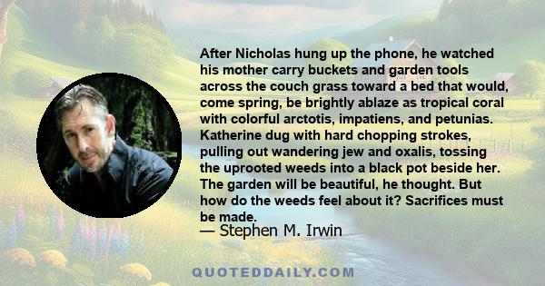 After Nicholas hung up the phone, he watched his mother carry buckets and garden tools across the couch grass toward a bed that would, come spring, be brightly ablaze as tropical coral with colorful arctotis, impatiens, 