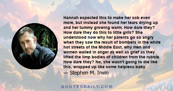 Hannah expected this to make her sob even more, but instead she found her tears drying up and her tummy growing warm. How dare they? How dare they do this to little girls? She understood now why her parents go so angry