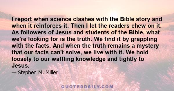 I report when science clashes with the Bible story and when it reinforces it. Then I let the readers chew on it. As followers of Jesus and students of the Bible, what we're looking for is the truth. We find it by