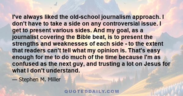 I've always liked the old-school journalism approach. I don't have to take a side on any controversial issue. I get to present various sides. And my goal, as a journalist covering the Bible beat, is to present the