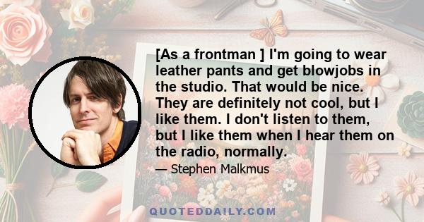 [As a frontman ] I'm going to wear leather pants and get blowjobs in the studio. That would be nice. They are definitely not cool, but I like them. I don't listen to them, but I like them when I hear them on the radio,